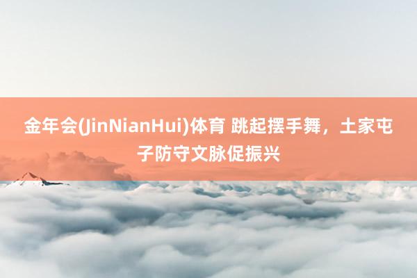 金年会(JinNianHui)体育 跳起摆手舞，土家屯子防守文脉促振兴