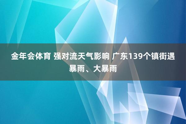金年会体育 强对流天气影响 广东139个镇街遇暴雨、大暴雨