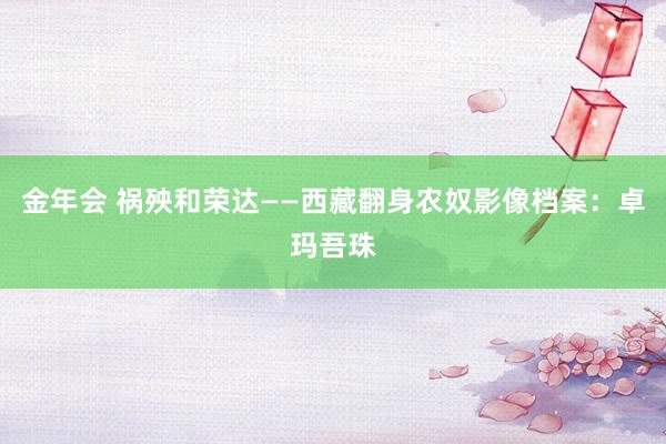 金年会 祸殃和荣达——西藏翻身农奴影像档案：卓玛吾珠