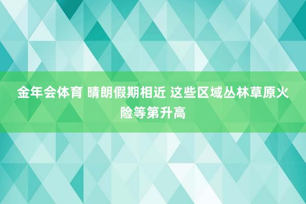 金年会体育 晴朗假期相近 这些区域丛林草原火险等第升高