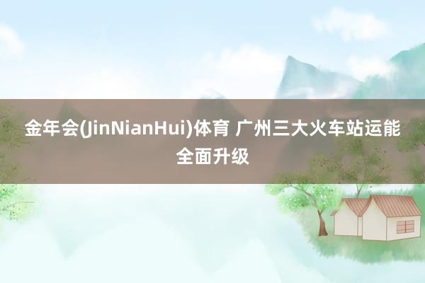 金年会(JinNianHui)体育 广州三大火车站运能全面升级