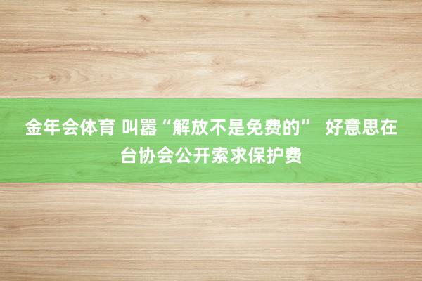 金年会体育 叫嚣“解放不是免费的”  好意思在台协会公开索求保护费