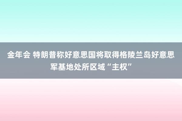 金年会 特朗普称好意思国将取得格陵兰岛好意思军基地处所区域“主权”