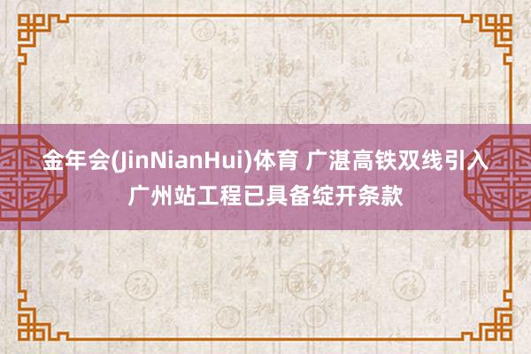 金年会(JinNianHui)体育 广湛高铁双线引入广州站工程已具备绽开条款