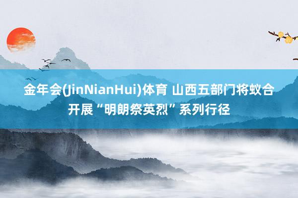金年会(JinNianHui)体育 山西五部门将蚁合开展“明朗祭英烈”系列行径