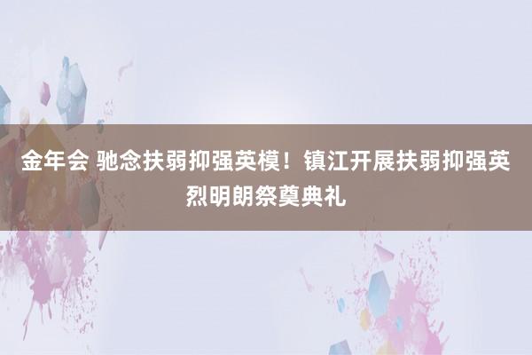 金年会 驰念扶弱抑强英模！镇江开展扶弱抑强英烈明朗祭奠典礼