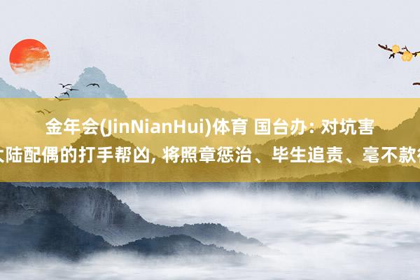金年会(JinNianHui)体育 国台办: 对坑害大陆配偶的打手帮凶， 将照章惩治、毕生追责、毫不款待