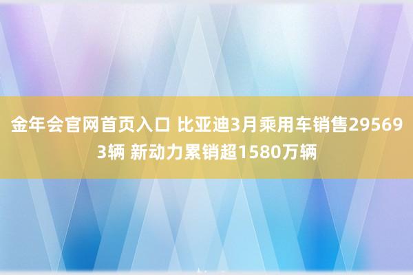 金年会官网首页入口 比亚迪3月乘用车销售295693辆 新动力累销超1580万辆