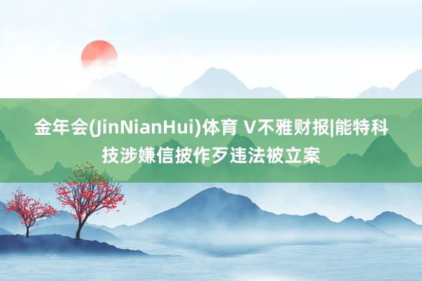 金年会(JinNianHui)体育 V不雅财报|能特科技涉嫌信披作歹违法被立案