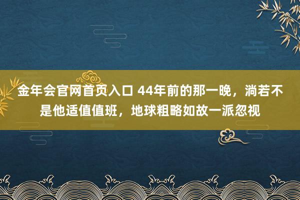 金年会官网首页入口 44年前的那一晚，淌若不是他适值值班，地球粗略如故一派忽视
