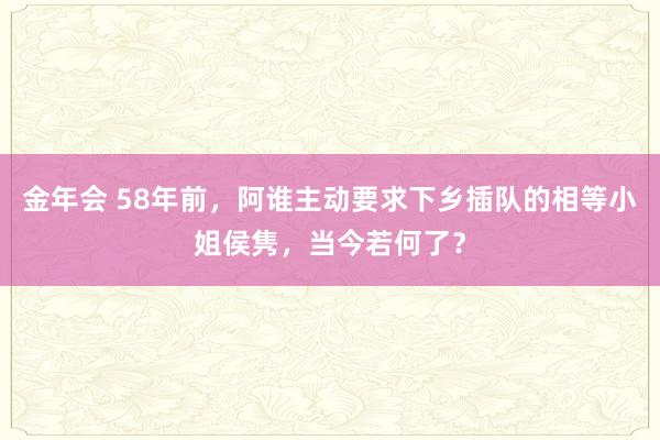 金年会 58年前，阿谁主动要求下乡插队的相等小姐侯隽，当今若何了？