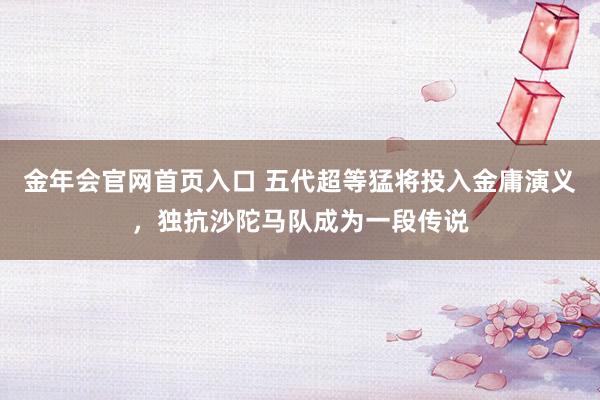 金年会官网首页入口 五代超等猛将投入金庸演义，独抗沙陀马队成为一段传说