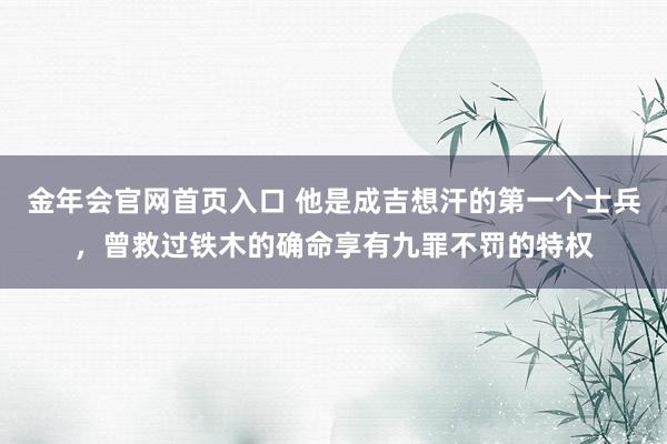 金年会官网首页入口 他是成吉想汗的第一个士兵，曾救过铁木的确命享有九罪不罚的特权