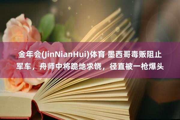 金年会(JinNianHui)体育 墨西哥毒贩阻止军车，舟师中将跪地求饶，径直被一枪爆头