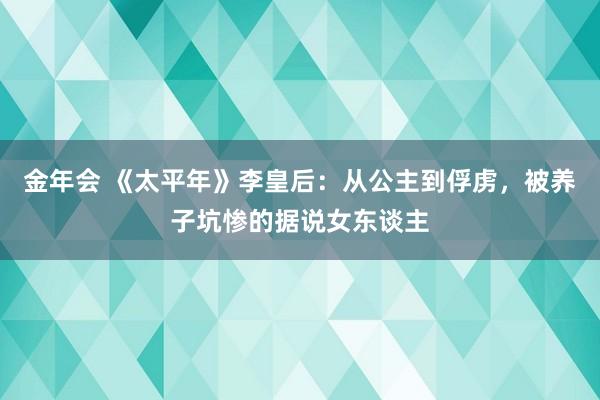 金年会 《太平年》李皇后：从公主到俘虏，被养子坑惨的据说女东谈主