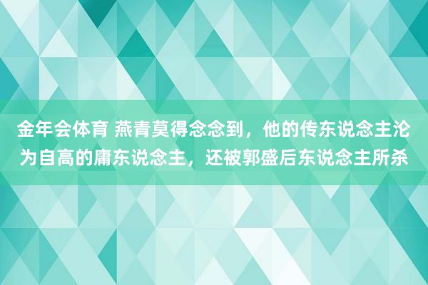金年会体育 燕青莫得念念到，他的传东说念主沦为自高的庸东说念主，还被郭盛后东说念主所杀