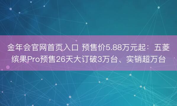 金年会官网首页入口 预售价5.88万元起：五菱缤果Pro预售26天大订破3万台、实销超万台
