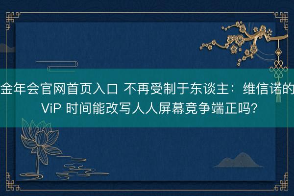 金年会官网首页入口 不再受制于东谈主：维信诺的 ViP 时间能改写人人屏幕竞争端正吗？