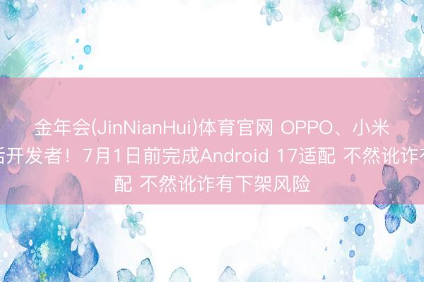 金年会(JinNianHui)体育官网 OPPO、小米等集体喊话开发者！7月1日前完成Android 17适配 不然讹诈有下架风险