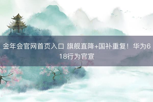 金年会官网首页入口 旗舰直降+国补重复！华为618行为官宣