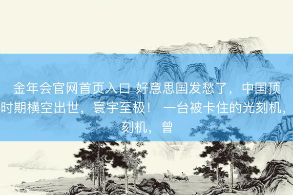 金年会官网首页入口 好意思国发愁了，中国顶尖时期横空出世，寰宇至极！ 一台被卡住的光刻机，曾