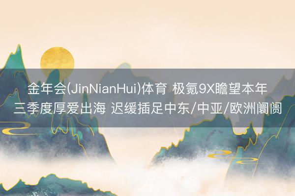 金年会(JinNianHui)体育 极氪9X瞻望本年三季度厚爱出海 迟缓插足中东/中亚/欧洲阛阓