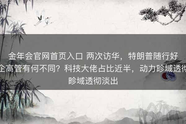 金年会官网首页入口 两次访华，特朗普随行好意思企高管有何不同？科技大佬占比近半，动力畛域透彻淡出