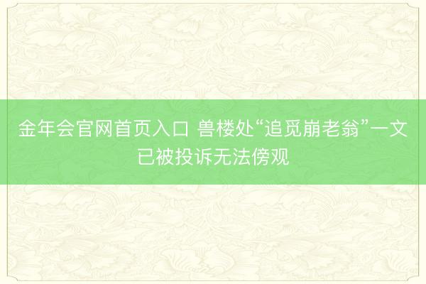金年会官网首页入口 兽楼处“追觅崩老翁”一文已被投诉无法傍观