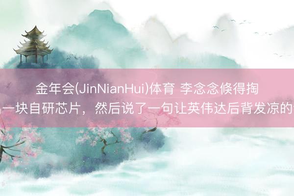金年会(JinNianHui)体育 李念念倏得掏出一块自研芯片，然后说了一句让英伟达后背发凉的话