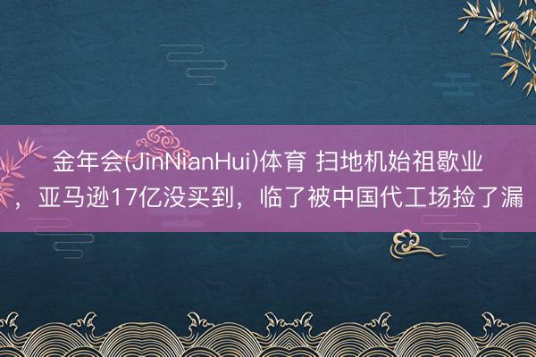 金年会(JinNianHui)体育 扫地机始祖歇业，亚马逊17亿没买到，临了被中国代工场捡了漏