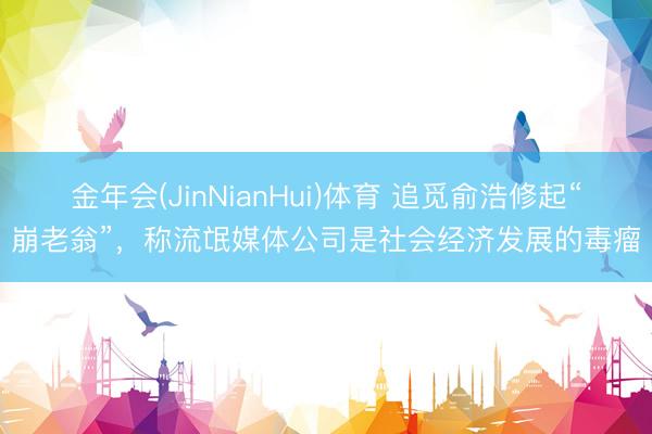 金年会(JinNianHui)体育 追觅俞浩修起“崩老翁”，称流氓媒体公司是社会经济发展的毒瘤