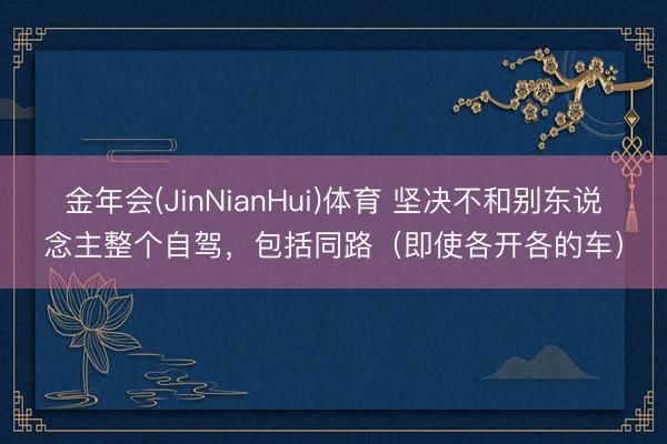 金年会(JinNianHui)体育 坚决不和别东说念主整个自驾，包括同路（即使各开各的车）