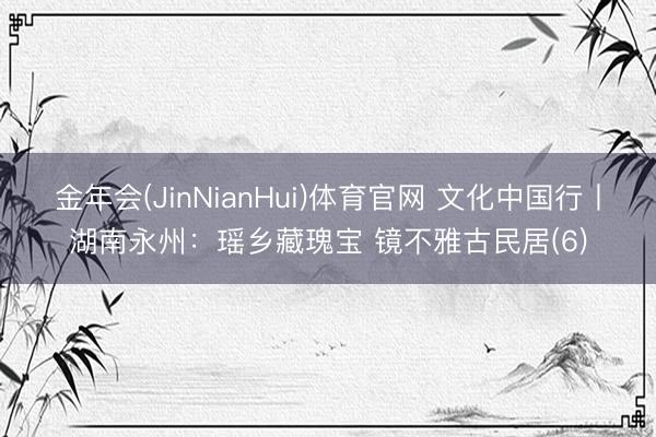 金年会(JinNianHui)体育官网 文化中国行丨湖南永州：瑶乡藏瑰宝 镜不雅古民居(6)