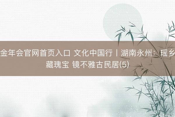 金年会官网首页入口 文化中国行丨湖南永州：瑶乡藏瑰宝 镜不雅古民居(5)