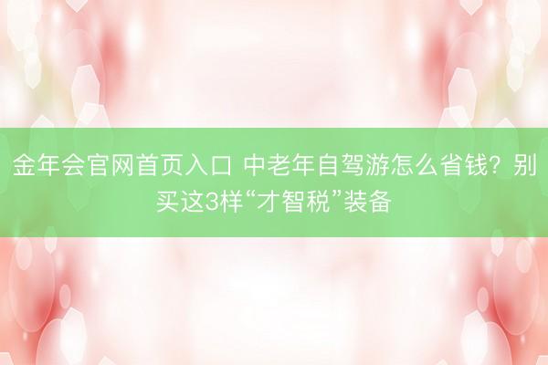 金年会官网首页入口 中老年自驾游怎么省钱？别买这3样“才智税”装备