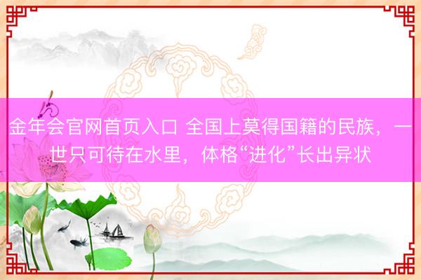 金年会官网首页入口 全国上莫得国籍的民族，一世只可待在水里，体格“进化”长出异状