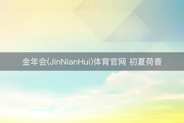 金年会(JinNianHui)体育官网 初夏荷香