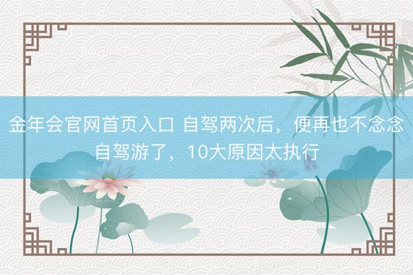 金年会官网首页入口 自驾两次后，便再也不念念自驾游了，10大原因太执行