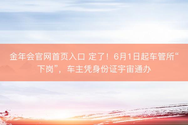金年会官网首页入口 定了！6月1日起车管所“下岗”，车主凭身份证宇宙通办