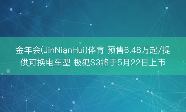 金年会(JinNianHui)体育 预售6.48万起/提供可换电车型 极狐S3将于5月22日上市