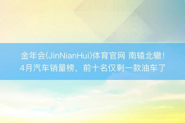 金年会(JinNianHui)体育官网 南辕北辙！4月汽车销量榜，前十名仅剩一款油车了