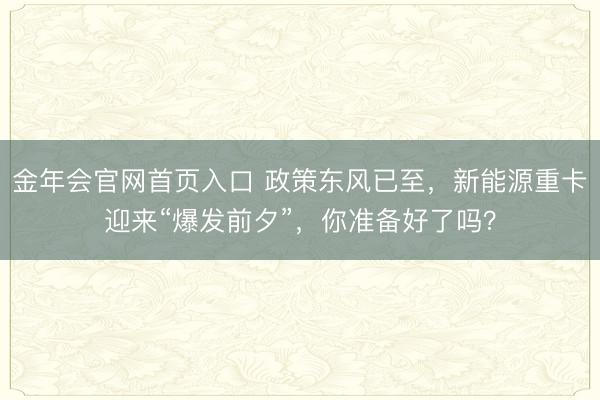 金年会官网首页入口 政策东风已至，新能源重卡迎来“爆发前夕”，你准备好了吗？