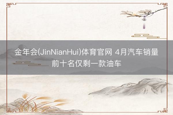 金年会(JinNianHui)体育官网 4月汽车销量前十名仅剩一款油车