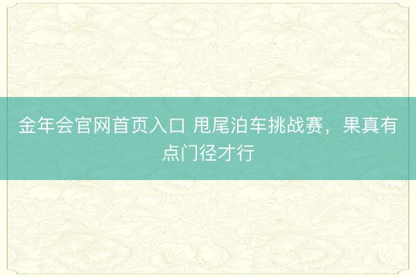 金年会官网首页入口 甩尾泊车挑战赛，果真有点门径才行