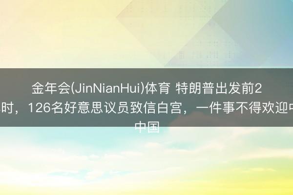 金年会(JinNianHui)体育 特朗普出发前24小时，126名好意思议员致信白宫，一件事不得欢迎中国