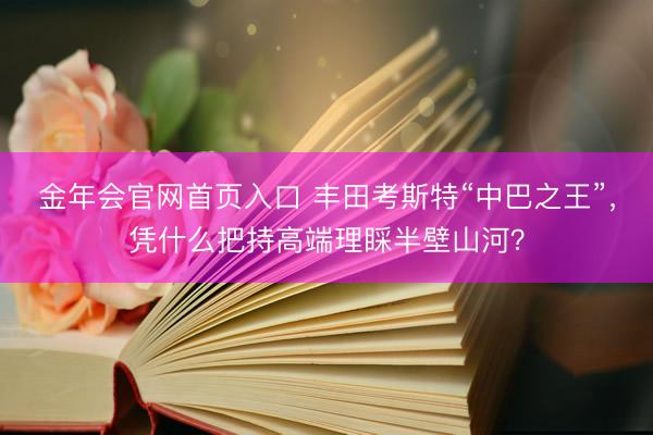 金年会官网首页入口 丰田考斯特“中巴之王”，凭什么把持高端理睬半壁山河？