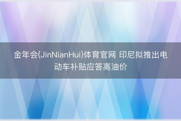 金年会(JinNianHui)体育官网 印尼拟推出电动车补贴应答高油价