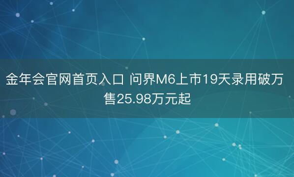 金年会官网首页入口 问界M6上市19天录用破万 售25.98万元起