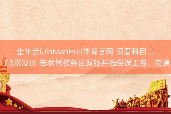 金年会(JinNianHui)体育官网 须眉科目二考了5次没过 告状驾校条目退钱并抵偿误工费、交通费