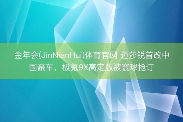 金年会(JinNianHui)体育官网 迈莎锐首改中国豪车，极氪9X高定版被寰球抢订